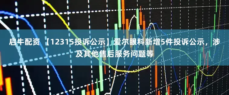 启牛配资 【12315投诉公示】爱尔眼科新增5件投诉公示，涉及其他售后服务问题等
