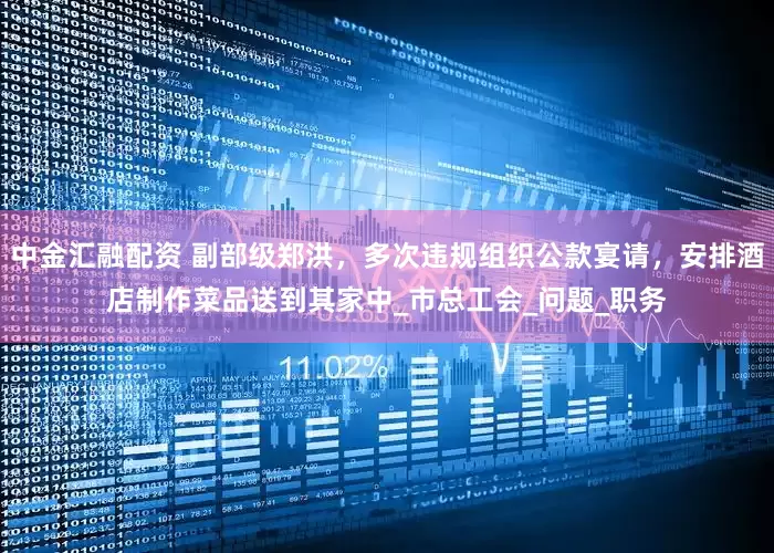 中金汇融配资 副部级郑洪，多次违规组织公款宴请，安排酒店制作菜品送到其家中_市总工会_问题_职务