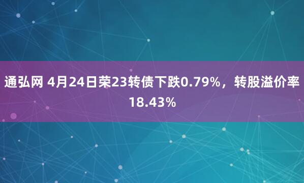 通弘网 4月24日荣23转债下跌0.79%，转股溢价率18.43%
