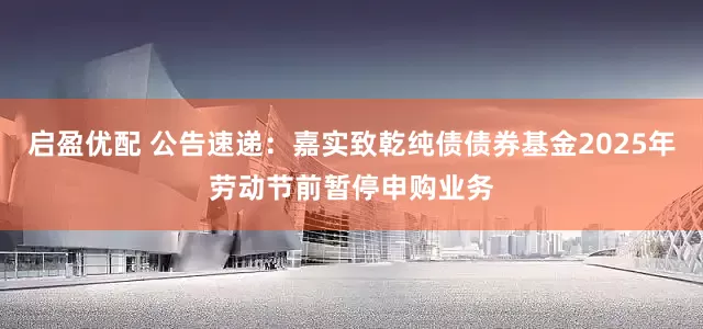 启盈优配 公告速递：嘉实致乾纯债债券基金2025年劳动节前暂停申购业务