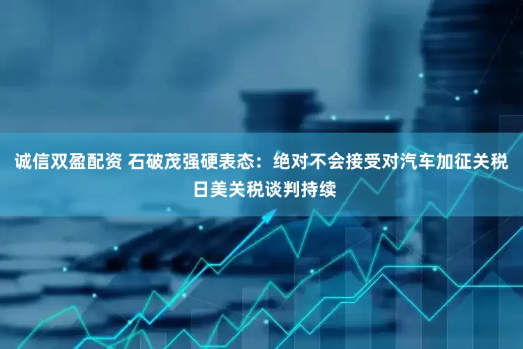 诚信双盈配资 石破茂强硬表态：绝对不会接受对汽车加征关税 日美关税谈判持续