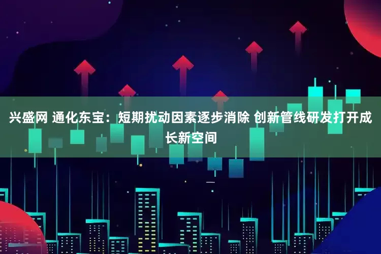 兴盛网 通化东宝：短期扰动因素逐步消除 创新管线研发打开成长新空间