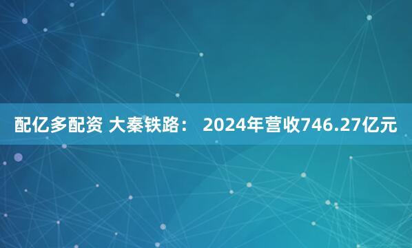 配亿多配资 大秦铁路： 2024年营收746.27亿元