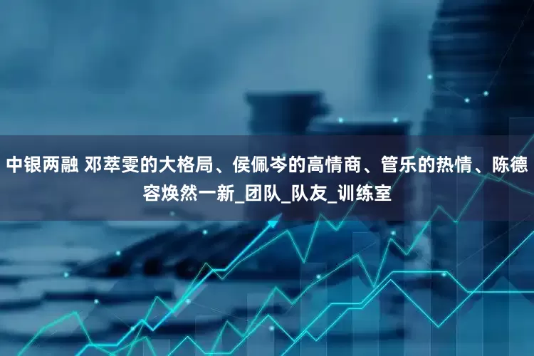 中银两融 邓萃雯的大格局、侯佩岑的高情商、管乐的热情、陈德容焕然一新_团队_队友_训练室