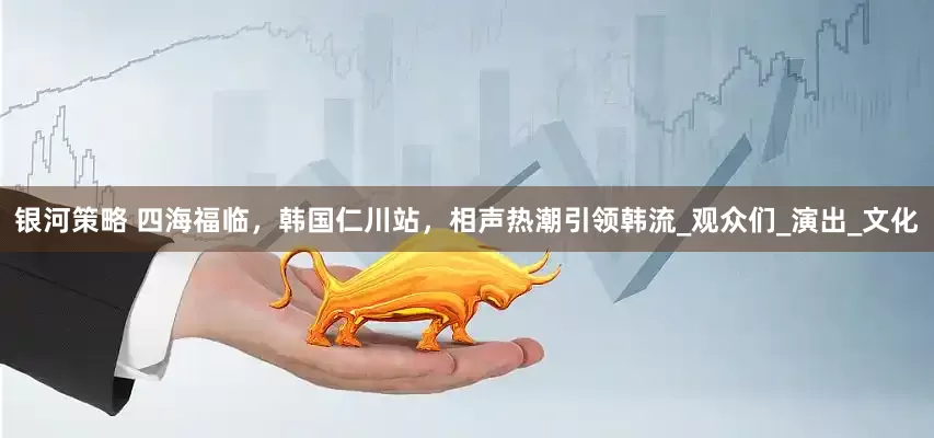 银河策略 四海福临，韩国仁川站，相声热潮引领韩流_观众们_演出_文化