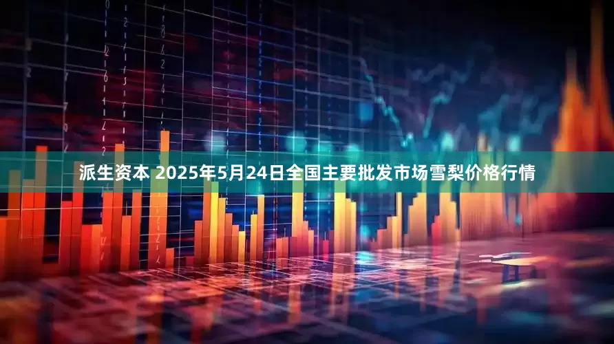 派生资本 2025年5月24日全国主要批发市场雪梨价格行情