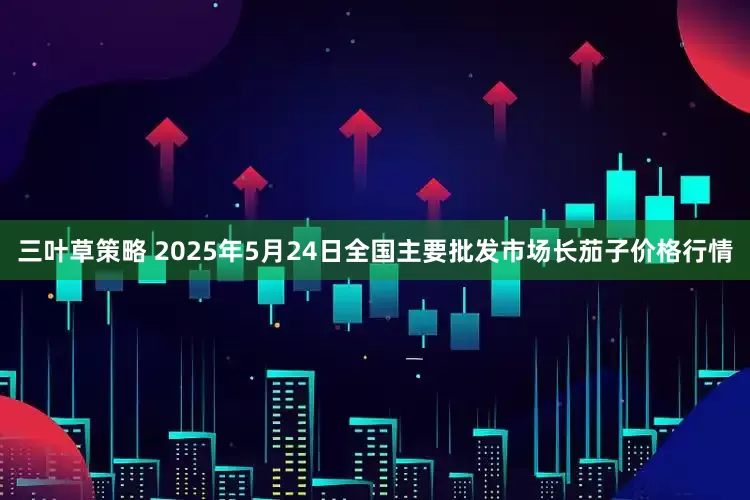 三叶草策略 2025年5月24日全国主要批发市场长茄子价格行情