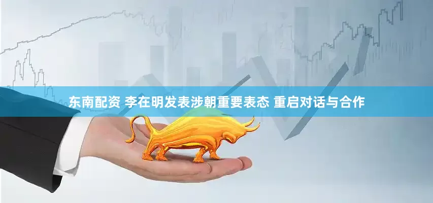 东南配资 李在明发表涉朝重要表态 重启对话与合作