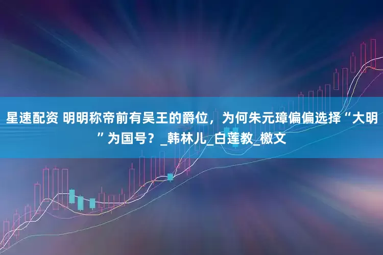 星速配资 明明称帝前有吴王的爵位，为何朱元璋偏偏选择“大明”为国号？_韩林儿_白莲教_檄文