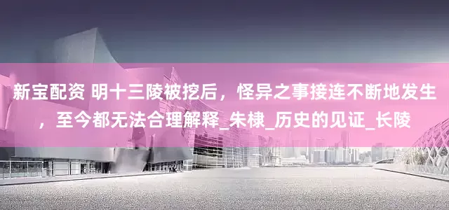 新宝配资 明十三陵被挖后，怪异之事接连不断地发生，至今都无法合理解释_朱棣_历史的见证_长陵