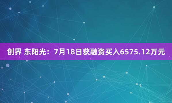 创界 东阳光：7月18日获融资买入6575.12万元