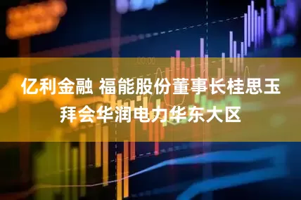 亿利金融 福能股份董事长桂思玉拜会华润电力华东大区