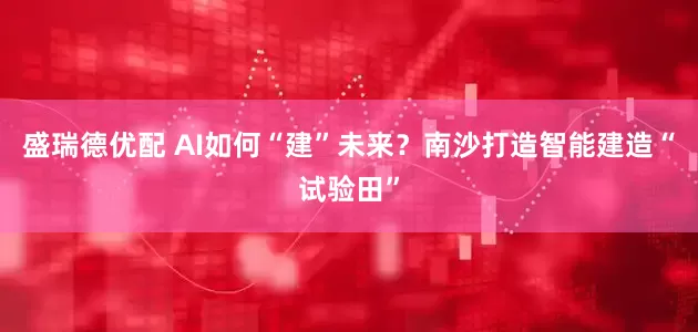 盛瑞德优配 AI如何“建”未来？南沙打造智能建造“试验田”