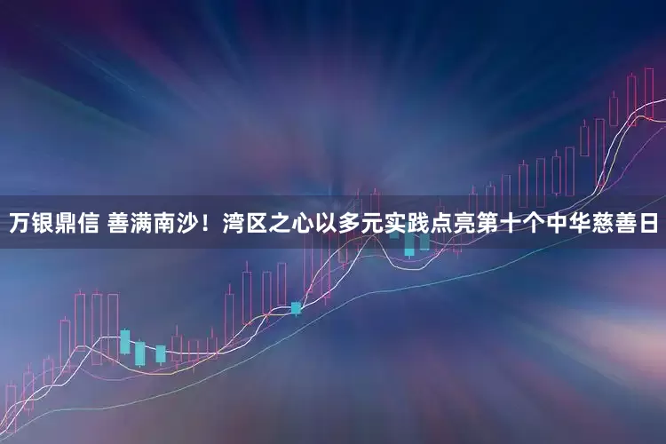 万银鼎信 善满南沙！湾区之心以多元实践点亮第十个中华慈善日