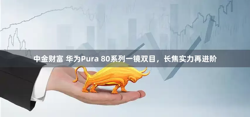 中金财富 华为Pura 80系列一镜双目，长焦实力再进阶