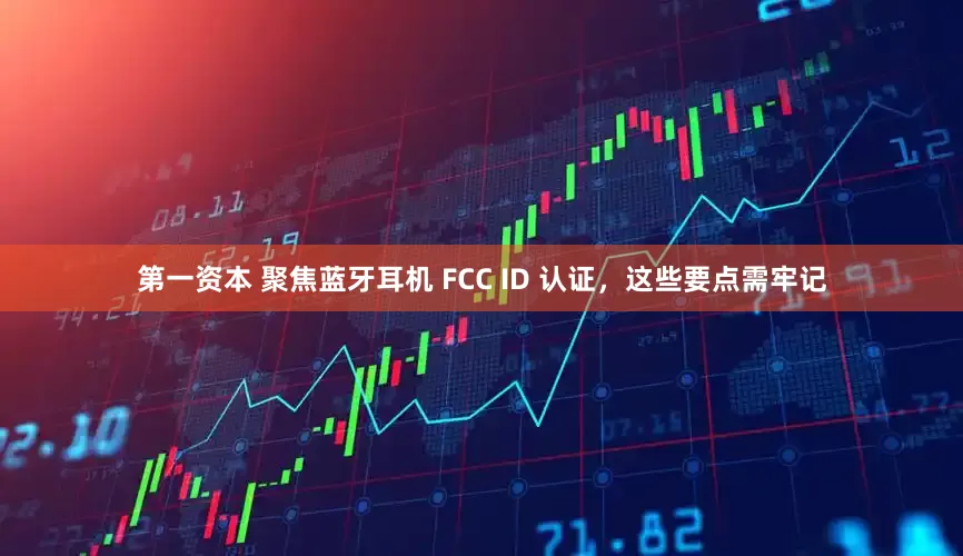 第一资本 聚焦蓝牙耳机 FCC ID 认证，这些要点需牢记