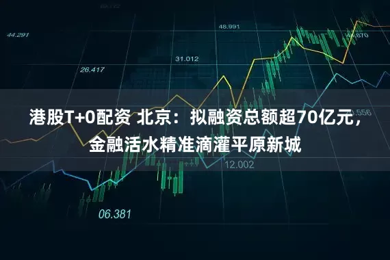 港股T+0配资 北京：拟融资总额超70亿元，金融活水精准滴灌平原新城