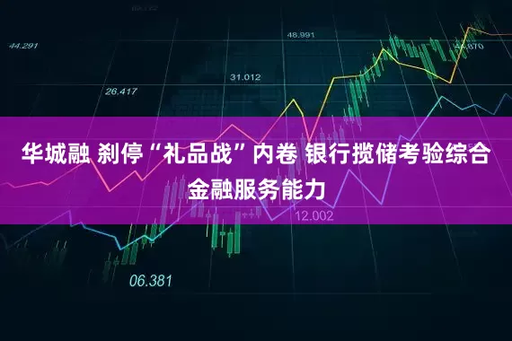 华城融 刹停“礼品战”内卷 银行揽储考验综合金融服务能力