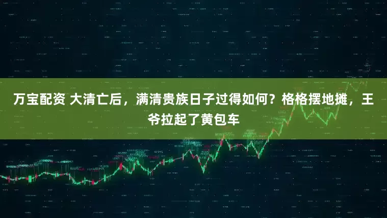万宝配资 大清亡后，满清贵族日子过得如何？格格摆地摊，王爷拉起了黄包车