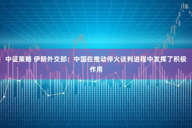 中证策略 伊朗外交部：中国在推动停火谈判进程中发挥了积极作用