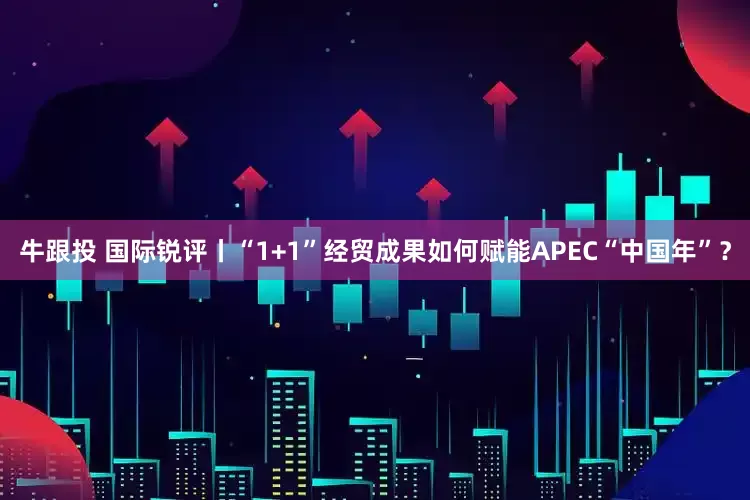 牛跟投 国际锐评丨“1+1”经贸成果如何赋能APEC“中国年”？