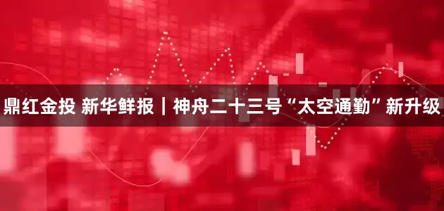 鼎红金投 新华鲜报｜神舟二十三号“太空通勤”新升级